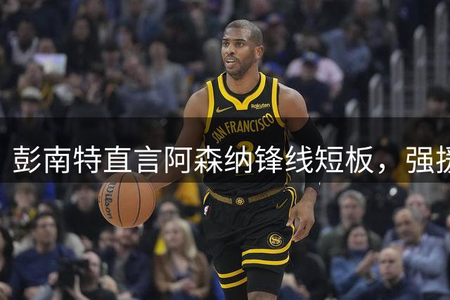 彭南特直言阿森纳锋线短板，强援补强迫在眉睫